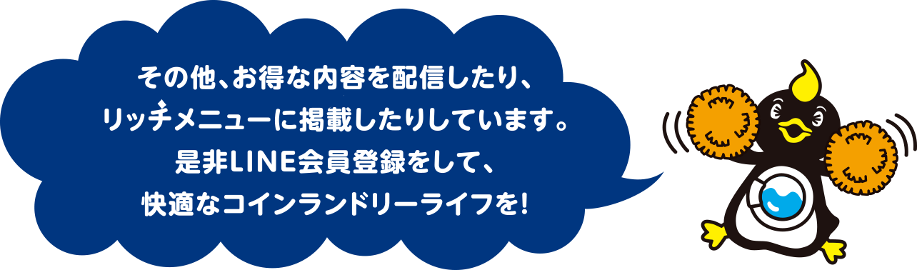 その他、お得な内容を配信したり、リッチメニューに掲載したりしています。是非LINE会員登録をして、快適なコインランドリーライフを！