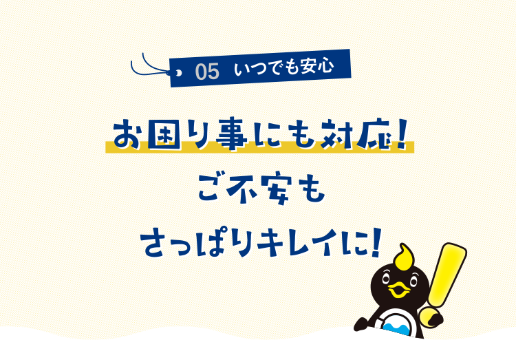 05いつでも安心 お困り事にも対応!ご不安もさっぱりキレイに!